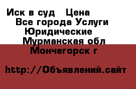 Иск в суд › Цена ­ 1 500 - Все города Услуги » Юридические   . Мурманская обл.,Мончегорск г.
